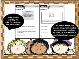 Leia o bilhete
escrito pela
princesa e marque
a resposta correta Leia o texto abaixo com
atenção e depois responda à
pergunta que eu vou fazer.
No texto, OS DOIS MENINOS
substitui quais personagens?
 