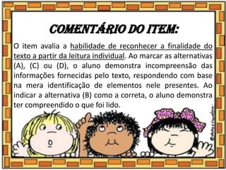 Comentário do item:
O item avalia a habilidade de reconhecer a finalidade do
texto a partir da leitura individual. Ao marcar as alternativas
(A), (C) ou (D), o aluno demonstra incompreensão das
informações fornecidas pelo texto, respondendo com base
na mera identificação de elementos nele presentes. Ao
indicar a alternativa (B) como a correta, o aluno demonstra
ter compreendido o que foi lido.
 