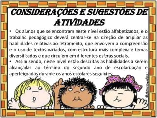 Considerações e sugestões de
atividades
• Os alunos que se encontram neste nível estão alfabetizados, e o
trabalho pedagógico deverá centrar-se na direção de ampliar as
habilidades relativas ao letramento, que envolvem a compreensão
e o uso de textos variados, com estrutura mais complexa e temas
diversificados e que circulem em diferentes esferas sociais.
• Assim sendo, neste nível estão descritas as habilidades a serem
alcançadas ao término do segundo ano de escolarização e
aperfeiçoadas durante os anos escolares seguintes.
 