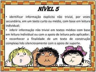 Nível 5
• identificar informação explícita não trivial, por vezes
secundária, em um texto curto ou médio, com base em leitura
individual;
• inferir informação não trivial em textos médios com base
em leitura individual ou com o apoio de leitura pelo aplicador;
• reconhecer a finalidade de um texto de construção
complexa lido silenciosamente com o apoio de suporte.
 