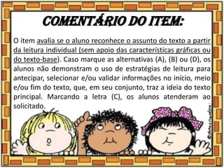 Comentário do item:
O item avalia se o aluno reconhece o assunto do texto a partir
da leitura individual (sem apoio das características gráficas ou
do texto-base). Caso marque as alternativas (A), (B) ou (D), os
alunos não demonstram o uso de estratégias de leitura para
antecipar, selecionar e/ou validar informações no início, meio
e/ou fim do texto, que, em seu conjunto, traz a ideia do texto
principal. Marcando a letra (C), os alunos atenderam ao
solicitado.
 