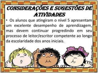 Considerações e sugestões de
atividades
• Os alunos que atingiram o nível 5 apresentam
um excelente desempenho de aprendizagem,
mas devem continuar progredindo em seu
processo de leitor/escritor competente ao longo
da escolaridade dos anos iniciais.
 