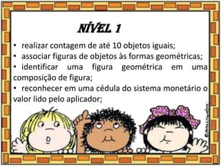 Nível 1
• realizar contagem de até 10 objetos iguais;
• associar figuras de objetos às formas geométricas;
• identificar uma figura geométrica em uma
composição de figura;
• reconhecer em uma cédula do sistema monetário o
valor lido pelo aplicador;
 