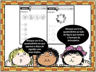 Marque um X no
quadradinho em que
aparece o disco de
algodão com
mais feijões.
Marque um X no
quadradinho ao lado
da figura que lembra
o formato da
brincadeira.
 