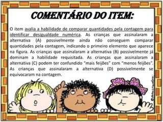 Comentário do item:
O item avalia a habilidade de comparar quantidades pela contagem para
identificar desigualdade numérica. As crianças que assinalaram a
alternativa (A) possivelmente ainda não conseguem comparar
quantidades pela contagem, indicando o primeiro elemento que aparece
na figura. As crianças que assinalaram a alternativa (B) possivelmente já
dominam a habilidade requisitada. As crianças que assinalaram a
alternativa (C) podem ter confundido “mais feijões” com “menos feijões”.
As crianças que assinalaram a alternativa (D) possivelmente se
equivocaram na contagem.
 