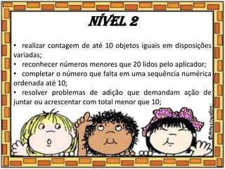 • realizar contagem de até 10 objetos iguais em disposições
variadas;
• reconhecer números menores que 20 lidos pelo aplicador;
• completar o número que falta em uma sequência numérica
ordenada até 10;
• resolver problemas de adição que demandam ação de
juntar ou acrescentar com total menor que 10;
Nível 2
 