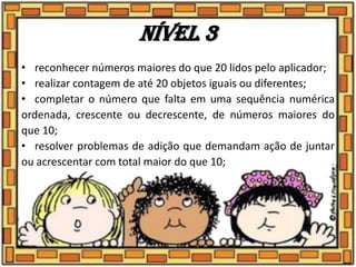 Nível 3
• reconhecer números maiores do que 20 lidos pelo aplicador;
• realizar contagem de até 20 objetos iguais ou diferentes;
• completar o número que falta em uma sequência numérica
ordenada, crescente ou decrescente, de números maiores do
que 10;
• resolver problemas de adição que demandam ação de juntar
ou acrescentar com total maior do que 10;
 