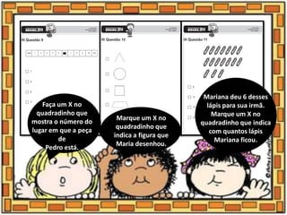 Faça um X no
quadradinho que
mostra o número do
lugar em que a peça
de
Pedro está.
Marque um X no
quadradinho que
indica a figura que
Maria desenhou.
Mariana deu 6 desses
lápis para sua irmã.
Marque um X no
quadradinho que indica
com quantos lápis
Mariana ficou.
 