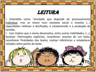 Leitura
• Entendida como “atividade que depende de processamento
individual, mas se insere num contexto social e envolve [...]
capacidades relativas à decifração, à compreensão e à produção de
sentido.
• Isso implica que o aluno desenvolva, entre outras habilidades, (...),
localizar informações explícitas, reconhecer assunto de um texto,
reconhecer finalidades dos textos, realizar inferências e estabelecer
relações entre partes do texto.
 