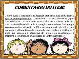 Comentário do item:
O item avalia a habilidade de resolver problemas que demandam a
ação de juntar quantidades. O aluno que assinalou a alternativa (A) fez
uma subtração com os valores explicitados no problema, indicando
uma possível dificuldade de interpretação do enunciado. O aluno que
assinalou as alternativas (B) ou (C) possivelmente não identificou uma
operação e utilizou dados do enunciado para resolver o problema. O
aluno que assinalou a alternativa (D) interpretou corretamente o
problema e compreende uma situação de juntar quantidades.
 
