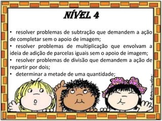Nível 4
• resolver problemas de subtração que demandem a ação
de completar sem o apoio de imagem;
• resolver problemas de multiplicação que envolvam a
ideia de adição de parcelas iguais sem o apoio de imagem;
• resolver problemas de divisão que demandem a ação de
repartir por dois;
• determinar a metade de uma quantidade;
 