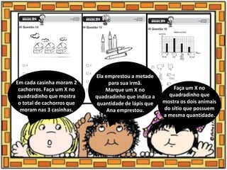 Em cada casinha moram 2
cachorros. Faça um X no
quadradinho que mostra
o total de cachorros que
moram nas 3 casinhas.
Ela emprestou a metade
para sua irmã.
Marque um X no
quadradinho que indica a
quantidade de lápis que
Ana emprestou.
Faça um X no
quadradinho que
mostra os dois animais
do sítio que possuem
a mesma quantidade.
 