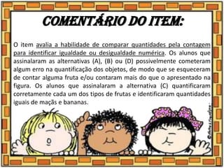 Comentário do item:
O item avalia a habilidade de comparar quantidades pela contagem
para identificar igualdade ou desigualdade numérica. Os alunos que
assinalaram as alternativas (A), (B) ou (D) possivelmente cometeram
algum erro na quantificação dos objetos, de modo que se esqueceram
de contar alguma fruta e/ou contaram mais do que o apresentado na
figura. Os alunos que assinalaram a alternativa (C) quantificaram
corretamente cada um dos tipos de frutas e identificaram quantidades
iguais de maçãs e bananas.
 