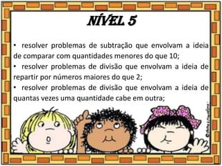 Nível 5
• resolver problemas de subtração que envolvam a ideia
de comparar com quantidades menores do que 10;
• resolver problemas de divisão que envolvam a ideia de
repartir por números maiores do que 2;
• resolver problemas de divisão que envolvam a ideia de
quantas vezes uma quantidade cabe em outra;
 