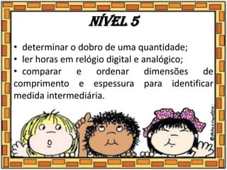 Nível 5
• determinar o dobro de uma quantidade;
• ler horas em relógio digital e analógico;
• comparar e ordenar dimensões de
comprimento e espessura para identificar
medida intermediária.
 