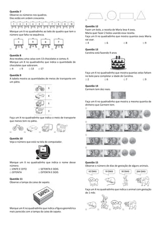 Questão 7
Observe os números nos quadros.
Eles estão em ordem crescente.
Marque um X no quadradinho ao lado do quadro que tem o
número que falta na sequência.
□ □ □ □
Questão 8
Ana recebeu uma caixa com 13 chocolates e comeu 4.
Marque um X no quadradinho que indica a quantidade de
chocolates que sobraram.
□ 4 □ 9 □ 13 □ 17
Questão 9
A tabela mostra as quantidades de meios de transporte em
um pátio.
Faça um X no quadradinho que indica o meio de transporte
que menos tem no pátio.
□ □ □ □
Questão 10
Veja o número que está na tela do computador.
Marque um X no quadradinho que indica o nome desse
número.
□ VINTE E OITO □ SETENTA E DOIS
□ OITENTA □ OITENTA E DOIS
Questão 11
Observe a tampa da caixa de sapato.
Marque um X no quadradinho que indica a figura geométrica
mais parecida com a tampa da caixa de sapato.
□ □ □ □
Questão 12
Fazer um bolo, a receita de Maria leva 4 ovos.
Maria quer fazer 2 bolos usando essa receita.
Faça um X no quadradinho que mostra quantos ovos Maria
vai usar.
□ 4 □ 6 □ 8 □ 9
Questão 13
Carolina está fazendo 9 anos
Faça um X no quadradinho que mostra quantas velas faltam
no bolo para completar a idade de Carolina.
□ 2 □ 6 □ 7 □ 9
Questão 14
Carmem tem dez reais.
Faça um X no quadradinho que mostra a mesma quantia de
dinheiro que Carmem tem.
□
□
□
□
Questão 15
Observe o número de dias de gestação de alguns animais.
Faça um X no quadradinho que indica o animal com gestação
de 1 mês
□ □ □ □
 