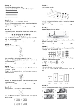 Questão 16
Veja as fitas para o cabelo de Zélia
Faça um X no quadradinho que indica a fita mais curta.
Questão 17
Júlia tem 6 anos e a sua prima tem 11 anos.
Faça um X no quadradinho que mostra quantos anos a prima
de Júlia tem a mais do que ela.
□ 4 □ 5 □ 10 □ 14
Questão 18
Paulo vai distribuir igualmente 20 carrinhos entre seus 5
netos.
Faça um X no quadradinho que indica quantos carrinhos
cada um dos netos vai receber.
□ 20 □ 10 □ 5 □ 4
Questão 18
Veja os cachorros de Gabriel
João tem o dobro dessa quantidade de cachorros.
Marque um X no quadradinho que mostra o número de
cachorros de João.
□ 2 □ 3 □ 5 □ 6
Questão 19
Pedro tem 20 flores para colocar em vasos. Em ada vaso, ele
irá colocar 2 flores.
Marque um X no quadradinho que indica quantos vasos
Pedro irá precisar.
Marque um X no quadradinho que indica quantos vasos
Pedro irá precisar.
□ 10 □ 18 □ 20 □ 22
Questão 20
O relógio marca a hora em que Pedro vai dormir.
Faça um X no quadradinho que indica essa hora em um
relógio digital.
Questão 21
Veja a fila de crianças:
Faça um X no quadradinho que mostra o número de crianças
que estão na fila:
□ 4 □ 5 □ 6 □ 7
Questão 22
Ana estava brincando no parque.
Faça um X no quadradinho que mostra quantas pedras
separam Ana de seus amigos.
□ 15 □ 13 □ 12 □ 13
Questão 23
Júlia coleciona bichinhos de pelúcia, estrelinhas, conchinhas
e bonecas. Veja as coleções de Júlia.
Faça um X no quadradinho que indica a coleção de Júlia que
tem maior quantidade de objetos.
Questão 24
Veja os armários de uma sala de aula.
Faça um X no quadradinho do armário mais alto da sala de
aula.
Questão 25
Faça um X no quadradinho que mostra a cédula de dois reais.
 