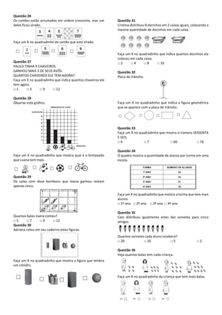 Questão 26
Os cartões estão arrumados em ordem crescente, mas um
deles ficou virado.
Faça um X no quadradinho do cartão que está virado.
Questão 27
PAULO TINHA 9 CHAVEIROS.
GANHOU MAIS 3 DE SEUS AVÓS.
QUANTOS CHAVEIROS ELE TEM AGORA?
Faça um X no quadradinho que indica quantos chaveiros ele
tem agora.
□ 1 □ 3 □ 9 □ 12
Questão 28
Observe este gráfico.
Faça um X no quadradinho que mostra qual é o brinquedo
que Luana tem mais.
Questão 29
Da caixa com doze bombons que Joana ganhou restam
apenas cinco.
Quantas balas Joana comeu?
□ 5 □ 7 □ 9 □ 12
Questão 30
Adriana colou em seu caderno estas figuras.
Faça um X no quadradinho que mostra a figura que lembra
um cilindro.
Questão 31
Cristina distribuiu 8 docinhos em 2 caixas iguais, colocando a
mesma quantidade de docinhos em cada caixa.
Faça um X no quadradinho que indica quantos docinhos ela
colocou em cada caixa.
□ 2 □ 4 □ 8 □ 10
Questão 32
Placa de trânsito.
Faça um X no quadradinho que indica a figura geométrica
que se aparece com a placa de trânsito.
Questão 33
Faça um X no quadradinho que mostra o número SESSENTA
E SEIS.
□ 6 □ 7 □ 66 □ 76
Questão 34
O quadro mostra a quantidade de alunos por turma em uma
escola.
Faça um X no quadradinho que mostra a turma que tem mais
alunos.
□ 1º ano □ 2º ano □ 3º ano □ 4º ano
Questão 35
Caio distribuiu igualmente estes dez sorvetes para cinco
amigos.
Quantos sorvetes cada aluno receberá?
□ 20 □ 10 □ 5 □ 2
Questão 36
Veja quantas balas tem cada criança.
Faça um X no quadradinho da criança que tem mais balas.
 