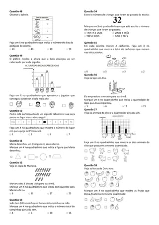 Questão 48
Observe a tabela.
Faça um X no quadradinho que indica o número de dias da
gestação do coelho.
□ 63 □ 49 □ 30 □ 19
Questão 49
O gráfico mostra a altura que a bola alcançou ao ser
cabeceado por cada jogador.
Faça um X no quadradinho que apresenta o jogador que
conseguiu cabecear a bola mais alto.
Questão 50
Pedro está participando de um jogo de tabuleiro e sua peça
parou no lugar mostrado a seguir.
Faça um X no quadradinho que mostra o número do lugar
em que a peça de Pedro está.
□ 1 □ 5 □ 6 □ 7
Questão 51
Maria desenhou um triângulo no seu caderno.
Marque um X no quadradinho que indica a figura que Maria
desenhou.
Questão 52
Veja os lápis de Mariana.
Mariana deu 6 desses lápis para sua irmã.
Marque um X no quadradinho que indica com quantos lápis
Mariana ficou.
□ 6 □ 11 □ 17 □ 23
Questão 53
João tem 10 tampinhas no bolso e 6 tampinhas na mão.
Marque um X no quadradinho que indica o número total de
tampinhas que João tem.
□ 4 □ 6 □ 10 □ 16
Questão 54
Este é o número de crianças que foram ao passeio da escola:
Marque um X no quadradinho em que está escrito o número
de crianças que foram ao passeio.
□ TRINTA E DOIS □ VINTE E TRÊS
□ TRÊS E DOIS □ DOIS E TRÊS
Questão 55
Em cada casinha moram 2 cachorros. Faça um X no
quadradinho que mostra o total de cachorros que moram
nas três casinhas.
□ 6 □ 5 □ 3 □ 2
Questão 56
Veja os lápis de Ana.
Ela emprestou a metade para sua irmã.
Marque um X no quadradinho que indica a quantidade de
lápis que Ana emprestou.
□ 3 □ 6 □ 12 □ 21
Questão 57
Veja os animais do sítio e a quantidade de cada um.
Faça um X no quadradinho que mostra os dois animais do
sítio que possuem a mesma quantidade.
Questão 58
Veja as frutas de Dona Ana.
Marque um X no quadradinho que mostra as frutas que
Dona Ana tem em mesma quantidade:
 