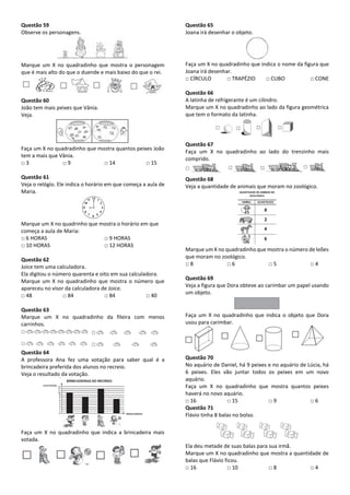 Questão 59
Observe os personagens.
Marque um X no quadradinho que mostra o personagem
que é mais alto do que o duende e mais baixo do que o rei.
Questão 60
João tem mais peixes que Vânia.
Veja.
Faça um X no quadradinho que mostra quantos peixes João
tem a mais que Vânia.
□ 3 □ 9 □ 14 □ 15
Questão 61
Veja o relógio. Ele indica o horário em que começa a aula de
Maria.
Marque um X no quadrinho que mostra o horário em que
começa a aula de Maria:
□ 6 HORAS □ 9 HORAS
□ 10 HORAS □ 12 HORAS
Questão 62
Joice tem uma calculadora.
Ela digitou o número quarenta e oito em sua calculadora.
Marque um X no quadradinho que mostra o número que
apareceu no visor da calculadora de Joice.
□ 48 □ 84 □ 84 □ 40
Questão 63
Marque um X no quadradinho da fileira com menos
carrinhos.
Questão 64
A professora Ana fez uma votação para saber qual é a
brincadeira preferida dos alunos no recreio.
Veja o resultado da votação.
Faça um X no quadradinho que indica a brincadeira mais
votada.
Questão 65
Joana irá desenhar o objeto.
Faça um X no quadradinho que indica o nome da figura que
Joana irá desenhar.
□ CÍRCULO □ TRAPÉZIO □ CUBO □ CONE
Questão 66
A latinha de refrigerante é um cilindro.
Marque um X no quadradinho ao lado da figura geométrica
que tem o formato da latinha.
Questão 67
Faça um X no quadradinho ao lado do trenzinho mais
comprido.
Questão 68
Veja a quantidade de animais que moram no zoológico.
Marque um X no quadradinho que mostra o número de leões
que moram no zoológico.
□ 8 □ 6 □ 5 □ 4
Questão 69
Veja a figura que Dora obteve ao carimbar um papel usando
um objeto.
Faça um X no quadradinho que indica o objeto que Dora
usou para carimbar.
Questão 70
No aquário de Daniel, há 9 peixes e no aquário de Lúcia, há
6 peixes. Eles vão juntar todos os peixes em um novo
aquário.
Faça um X no quadradinho que mostra quantos peixes
haverá no novo aquário.
□ 16 □ 15 □ 9 □ 6
Questão 71
Flávio tinha 8 balas no bolso.
Ela deu metade de suas balas para sua irmã.
Marque um X no quadradinho que mostra a quantidade de
balas que Flávio ficou.
□ 16 □ 10 □ 8 □ 4
 