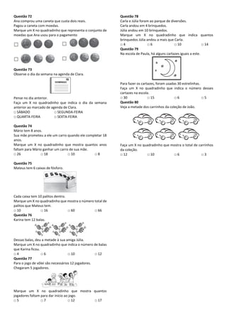 Questão 72
Ana comprou uma caneta que custa dois reais.
Pagou a caneta com moedas.
Marque um X no quadradinho que representa o conjunto de
moedas que Ana usou para o pagamento
Questão 73
Observe o dia da semana na agenda de Clara.
Pense no dia anterior.
Faça um X no quadradinho que indica o dia da semana
anterior ao marcado de agenda de Clara.
□ SÁBADO □ SEGUNDA-FEIRA
□ QUARTA-FEIRA □ SEXTA-FEIRA
Questão 74
Mário tem 8 anos.
Sua mãe prometeu a ele um carro quando ele completar 18
anos.
Marque um X no quadradinho que mostra quantos anos
faltam para Mário ganhar um carro de sua mãe.
□ 26 □ 18 □ 10 □ 8
Questão 75
Mateus tem 6 caixas de fósforo.
Cada caixa tem 10 palitos dentro.
Marque um X no quadradinho que mostra o número total de
palitos que Mateus tem.
□ 10 □ 16 □ 60 □ 66
Questão 76
Karina tem 12 balas.
Dessas balas, deu a metade à sua amiga Júlia.
Marque um X no quadradinho que indica o número de balas
que Karina ficou.
□ 4 □ 6 □ 10 □ 12
Questão 77
Para o jogo de vôlei são necessários 12 jogadores.
Chegaram 5 jogadores.
Marque um X no quadradinho que mostra quantos
jogadores faltam para dar início ao jogo.
□ 5 □ 7 □ 12 □ 17
Questão 78
Carla e Júlia foram ao parque de diversões.
Carla andou em 4 brinquedos.
Júlia andou em 10 brinquedos.
Marque um X no quadradinho que indica quantos
brinquedos Júlia andou a mais que Carla.
□ 4 □ 6 □ 10 □ 14
Questão 79
Na escola de Paula, há alguns cartazes iguais a este.
Para fazer os cartazes, foram usadas 30 estrelinhas.
Faça um X no quadradinho que indica o número desses
cartazes na escola.
□ 30 □ 15 □ 6 □ 5
Questão 80
Veja a metade dos carrinhos da coleção de João.
Faça um X no quadradinho que mostra o total de carrinhos
da coleção.
□ 12 □ 10 □ 6 □ 3
 