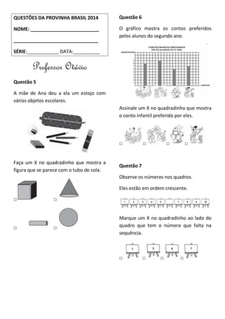 QUESTÕES DA PROVINHA BRASIL 2014
NOME: __________________________
________________________________
SÉRIE:____________ DATA:__________
Professor Otávio
Questão 5
A mãe de Ana deu a ela um estojo com
vários objetos escolares.
Faça um X no quadradinho que mostra a
figura que se parece com o tubo de cola.
□ □
□ □
Questão 6
O gráfico mostra os contos preferidos
pelos alunos do segundo ano.
Assinale um X no quadradinho que mostra
o conto infantil preferido por eles.
□ □ □ □
Questão 7
Observe os números nos quadros.
Eles estão em ordem crescente.
Marque um X no quadradinho ao lado do
quadro que tem o número que falta na
sequência.
□ □ □ □
 