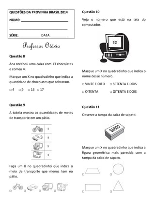 QUESTÕES DA PROVINHA BRASIL 2014
NOME: __________________________
________________________________
SÉRIE:____________ DATA:__________
Professor Otávio
Questão 8
Ana recebeu uma caixa com 13 chocolates
e comeu 4.
Marque um X no quadradinho que indica a
quantidade de chocolates que sobraram.
□ 4 □ 9 □ 13 □ 17
Questão 9
A tabela mostra as quantidades de meios
de transporte em um pátio.
Faça um X no quadradinho que indica o
meio de transporte que menos tem no
pátio.
□ □ □ □
Questão 10
Veja o número que está na tela do
computador.
Marque um X no quadradinho que indica o
nome desse número.
□ VINTE E OITO □ SETENTA E DOIS
□ OITENTA □ OITENTA E DOIS
Questão 11
Observe a tampa da caixa de sapato.
Marque um X no quadradinho que indica a
figura geométrica mais parecida com a
tampa da caixa de sapato.
□ □
□ □
 