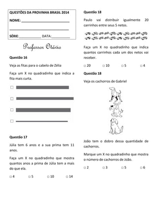 QUESTÕES DA PROVINHA BRASIL 2014
NOME: __________________________
________________________________
SÉRIE:____________ DATA:__________
Professor Otávio
Questão 16
Veja as fitas para o cabelo de Zélia
Faça um X no quadradinho que indica a
fita mais curta.
Questão 17
Júlia tem 6 anos e a sua prima tem 11
anos.
Faça um X no quadradinho que mostra
quantos anos a prima de Júlia tem a mais
do que ela.
□ 4 □ 5 □ 10 □ 14
Questão 18
Paulo vai distribuir igualmente 20
carrinhos entre seus 5 netos.
Faça um X no quadradinho que indica
quantos carrinhos cada um dos netos vai
receber.
□ 20 □ 10 □ 5 □ 4
Questão 18
Veja os cachorros de Gabriel
João tem o dobro dessa quantidade de
cachorros.
Marque um X no quadradinho que mostra
o número de cachorros de João.
□ 2 □ 3 □ 5 □ 6
 