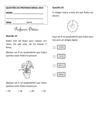 QUESTÕES DA PROVINHA BRASIL 2014
NOME: __________________________
________________________________
SÉRIE:____________ DATA:__________
Professor Otávio
Questão 19
Pedro tem 20 flores para colocar em
vasos. Em ada vaso, ele irá colocar 2
flores.
Marque um X no quadradinho que indica
quantos vasos Pedro irá precisar.
Marque um X no quadradinho que indica
quantos vasos Pedro irá precisar.
□ 10 □ 18 □ 20 □ 22
Questão 20
O relógio marca a hora em que Pedro vai
dormir.
Faça um X no quadradinho que indica essa
hora em um relógio digital.
 