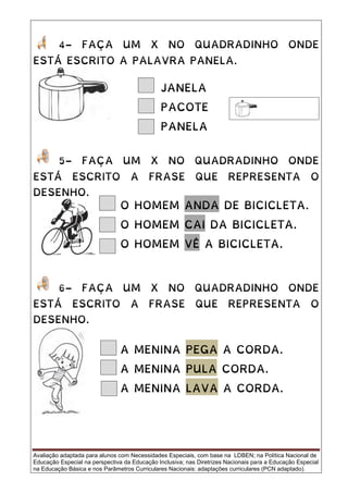 Avaliação adaptada para alunos com Necessidades Especiais, com base na LDBEN; na Política Nacional de
Educação Especial na perspectiva da Educação Inclusiva; nas Diretrizes Nacionais para a Educação Especial
na Educação Básica e nos Parâmetros Curriculares Nacionais: adaptações curriculares (PCN adaptado).
4- FAÇA UM X NO QUADRADINHO ONDE
ESTÁ ESCRITO A PALAVRA PANELA.
5- FAÇA UM X NO QUADRADINHO ONDE
ESTÁ ESCRITO A FRASE QUE REPRESENTA O
DESENHO.
6- FAÇA UM X NO QUADRADINHO ONDE
ESTÁ ESCRITO A FRASE QUE REPRESENTA O
DESENHO.
JANELA
PACOTE
PANELA
O HOMEM ANDA DE BICICLETA.
O HOMEM CAI DA BICICLETA.
O HOMEM VÊ A BICICLETA.
PANELA
A MENINA PEGA A CORDA.
A MENINA PULA CORDA.
A MENINA LAVA A CORDA.
PANELA
 