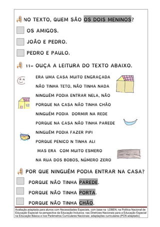 Avaliação adaptada para alunos com Necessidades Especiais, com base na LDBEN; na Política Nacional de
Educação Especial na perspectiva da Educação Inclusiva; nas Diretrizes Nacionais para a Educação Especial
na Educação Básica e nos Parâmetros Curriculares Nacionais: adaptações curriculares (PCN adaptado).
NO TEXTO, QUEM SÃO OS DOIS MENINOS?
OS AMIGOS.
JOÃO E PEDRO.
PEDRO E PAULO.
11- OUÇA A LEITURA DO TEXTO ABAIXO.
POR QUE NINGUÉM PODIA ENTRAR NA CASA?
PORQUE NÃO TINHA PAREDE.
PORQUE NÃO TINHA PORTA.
PORQUE NÃO TINHA CHÃO.
ERA UMA CASA MUITO ENGRAÇADA
NÃO TINHA TETO, NÃO TINHA NADA
NINGUÉM PODIA ENTRAR NELA, NÃO
PORQUE NA CASA NÃO TINHA CHÃO
NINGUÉM PODIA DORMIR NA REDE
PORQUE NA CASA NÃO TINHA PAREDE
NINGUÉM PODIA FAZER PIPI
PORQUE PENICO N TINHA ALI
MAS ERA COM MUITO ESMERO
NA RUA DOS BOBOS, NÚMERO ZERO
 