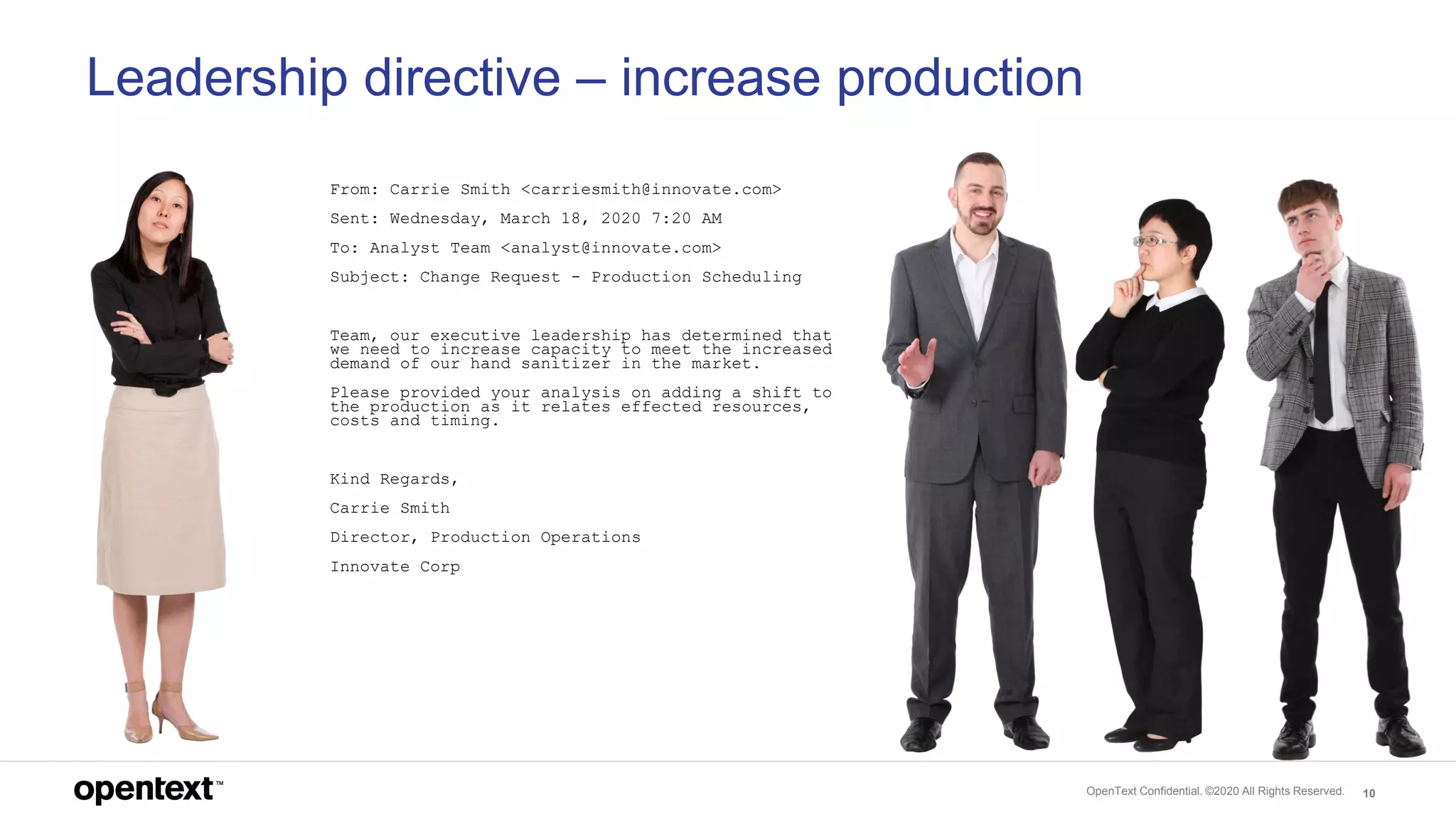 OpenText Confidential. ©2020 All Rights Reserved. 10
Leadership directive – increase production
From: Carrie Smith <carriesmith@innovate.com>
Sent: Wednesday, March 18, 2020 7:20 AM
To: Analyst Team <analyst@innovate.com>
Subject: Change Request - Production Scheduling
Team, our executive leadership has determined that
we need to increase capacity to meet the increased
demand of our hand sanitizer in the market.
Please provided your analysis on adding a shift to
the production as it relates effected resources,
costs and timing.
Kind Regards,
Carrie Smith
Director, Production Operations
Innovate Corp
 