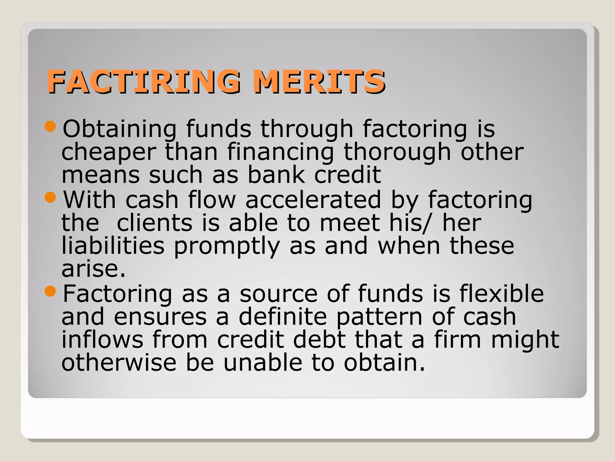 FACTIRING MERITS
Obtaining

funds through factoring is
cheaper than financing thorough other
means such as bank credit
With cash flow accelerated by factoring
the clients is able to meet his/ her
liabilities promptly as and when these
arise.
Factoring as a source of funds is flexible
and ensures a definite pattern of cash
inflows from credit debt that a firm might
otherwise be unable to obtain.

 