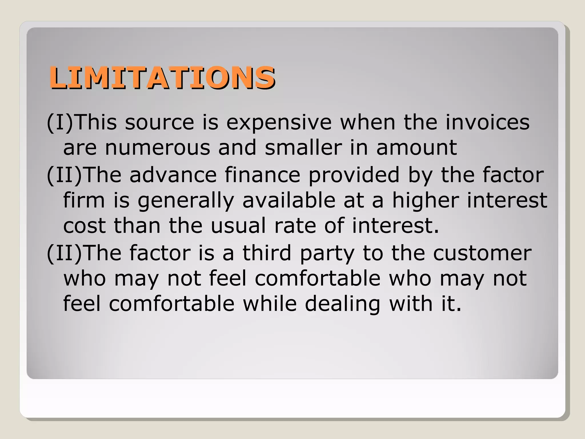 LIMITATIONS
(I)This source is expensive when the invoices
are numerous and smaller in amount
(II)The advance finance provided by the factor
firm is generally available at a higher interest
cost than the usual rate of interest.
(II)The factor is a third party to the customer
who may not feel comfortable who may not
feel comfortable while dealing with it.

 