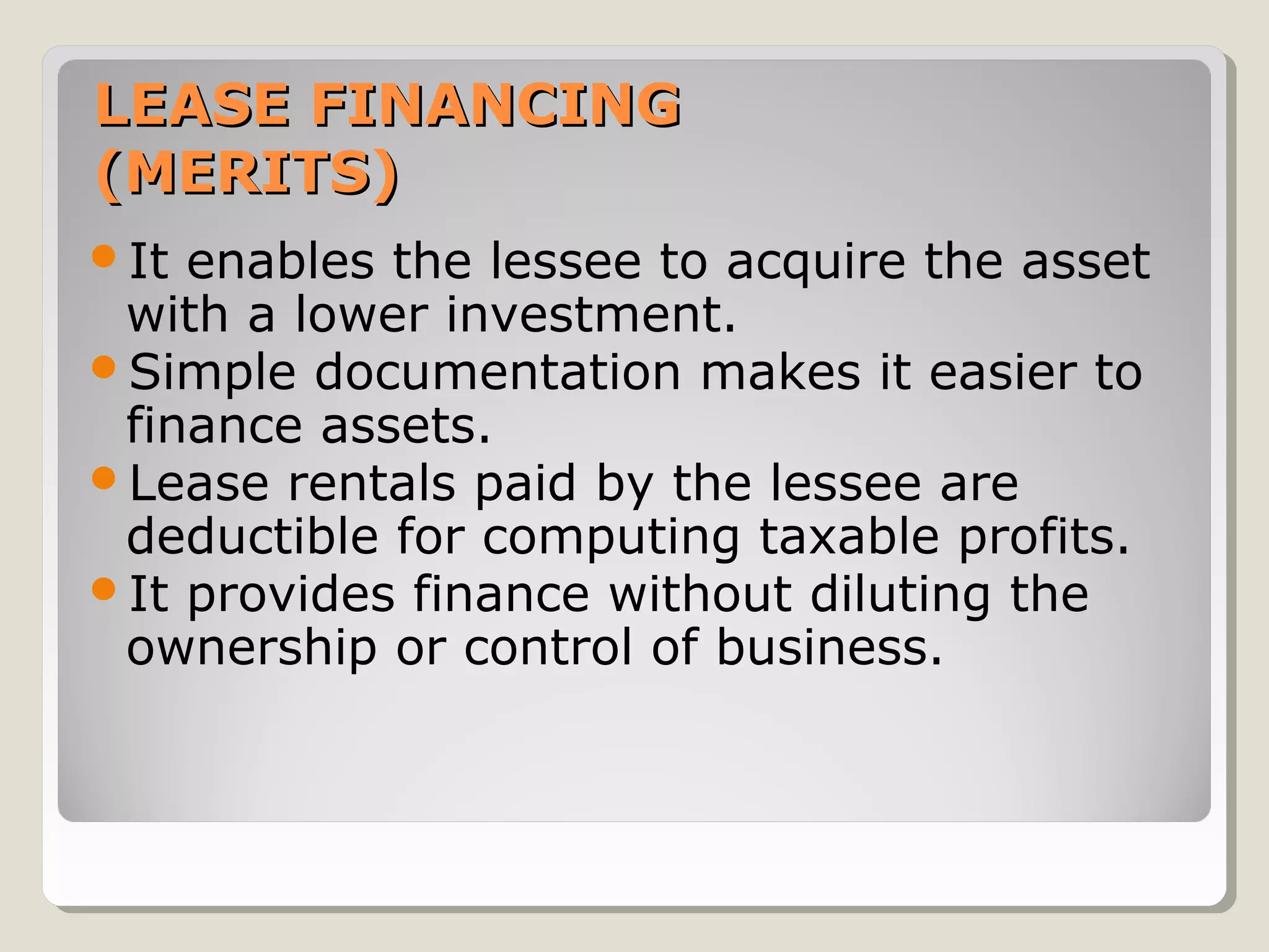 LEASE FINANCING
(MERITS)
It

enables the lessee to acquire the asset
with a lower investment.
Simple documentation makes it easier to
finance assets.
Lease rentals paid by the lessee are
deductible for computing taxable profits.
It provides finance without diluting the
ownership or control of business.

 