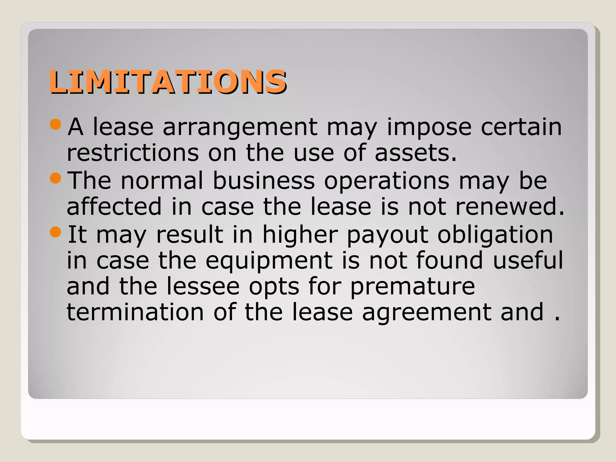 LIMITATIONS
A

lease arrangement may impose certain
restrictions on the use of assets.
The normal business operations may be
affected in case the lease is not renewed.
It may result in higher payout obligation
in case the equipment is not found useful
and the lessee opts for premature
termination of the lease agreement and .

 