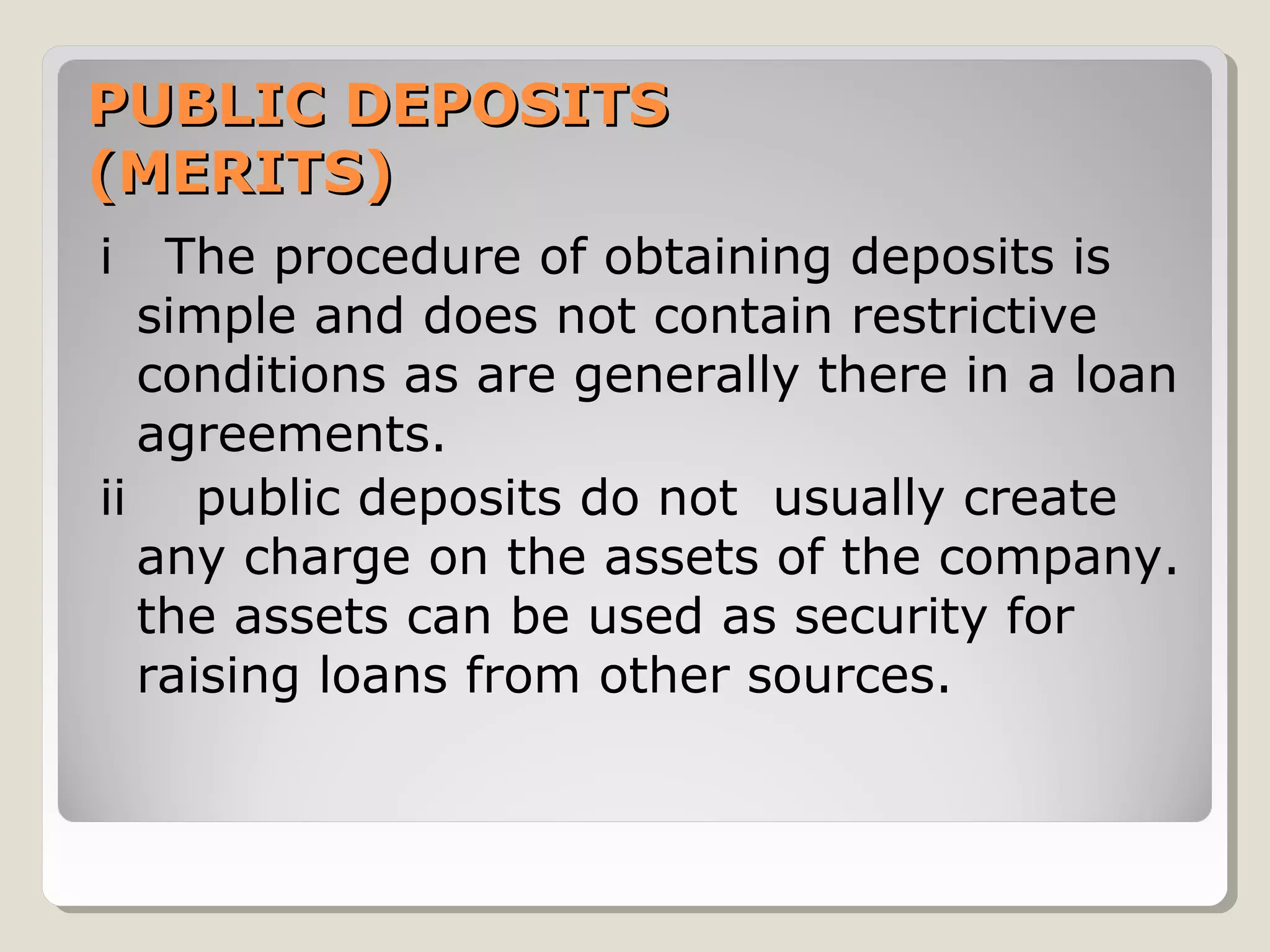 PUBLIC DEPOSITS
(MERITS)
i

The procedure of obtaining deposits is
simple and does not contain restrictive
conditions as are generally there in a loan
agreements.
ii public deposits do not usually create
any charge on the assets of the company.
the assets can be used as security for
raising loans from other sources.

 
