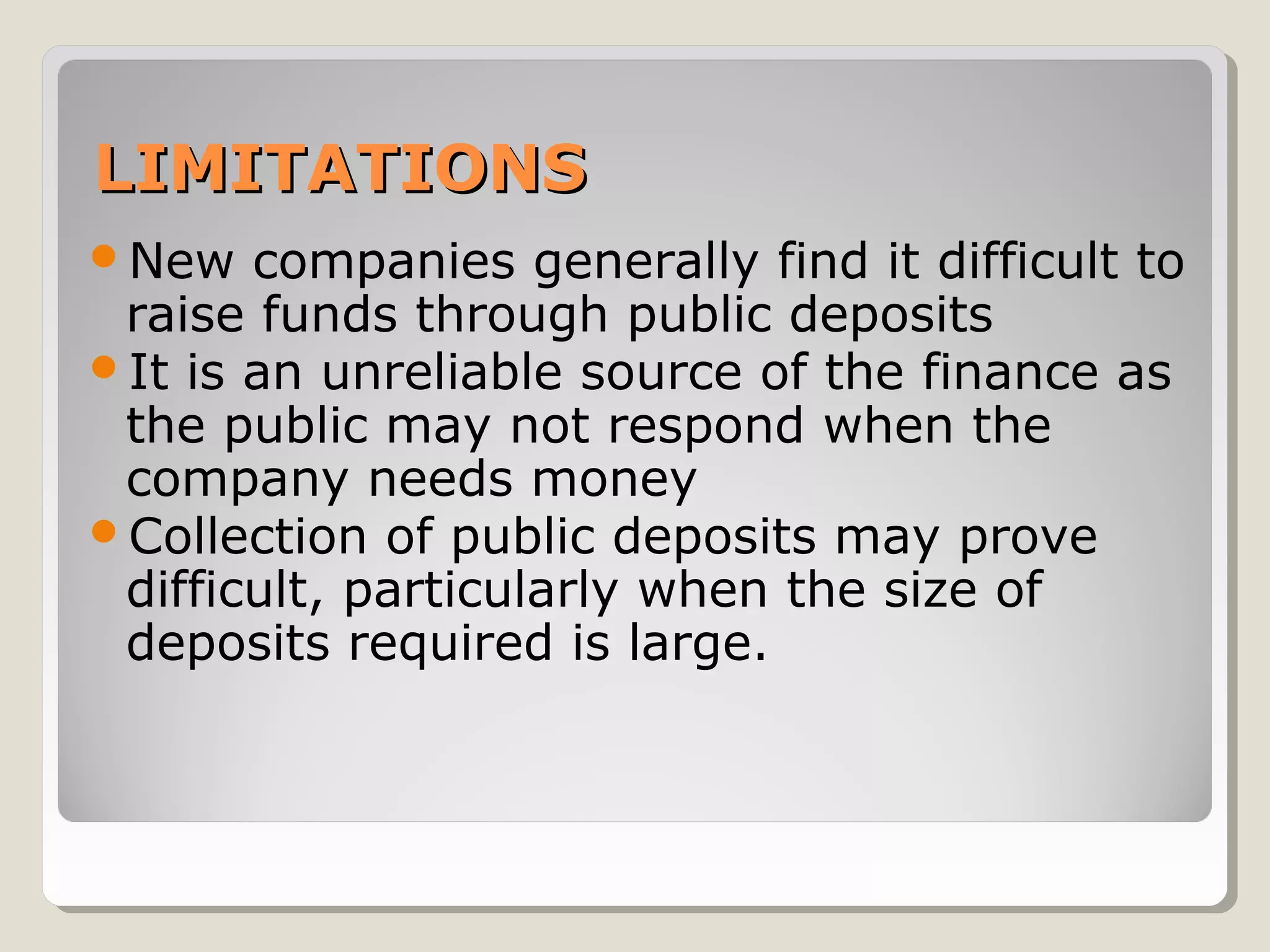 LIMITATIONS
New

companies generally find it difficult to
raise funds through public deposits
It is an unreliable source of the finance as
the public may not respond when the
company needs money
Collection of public deposits may prove
difficult, particularly when the size of
deposits required is large.

 