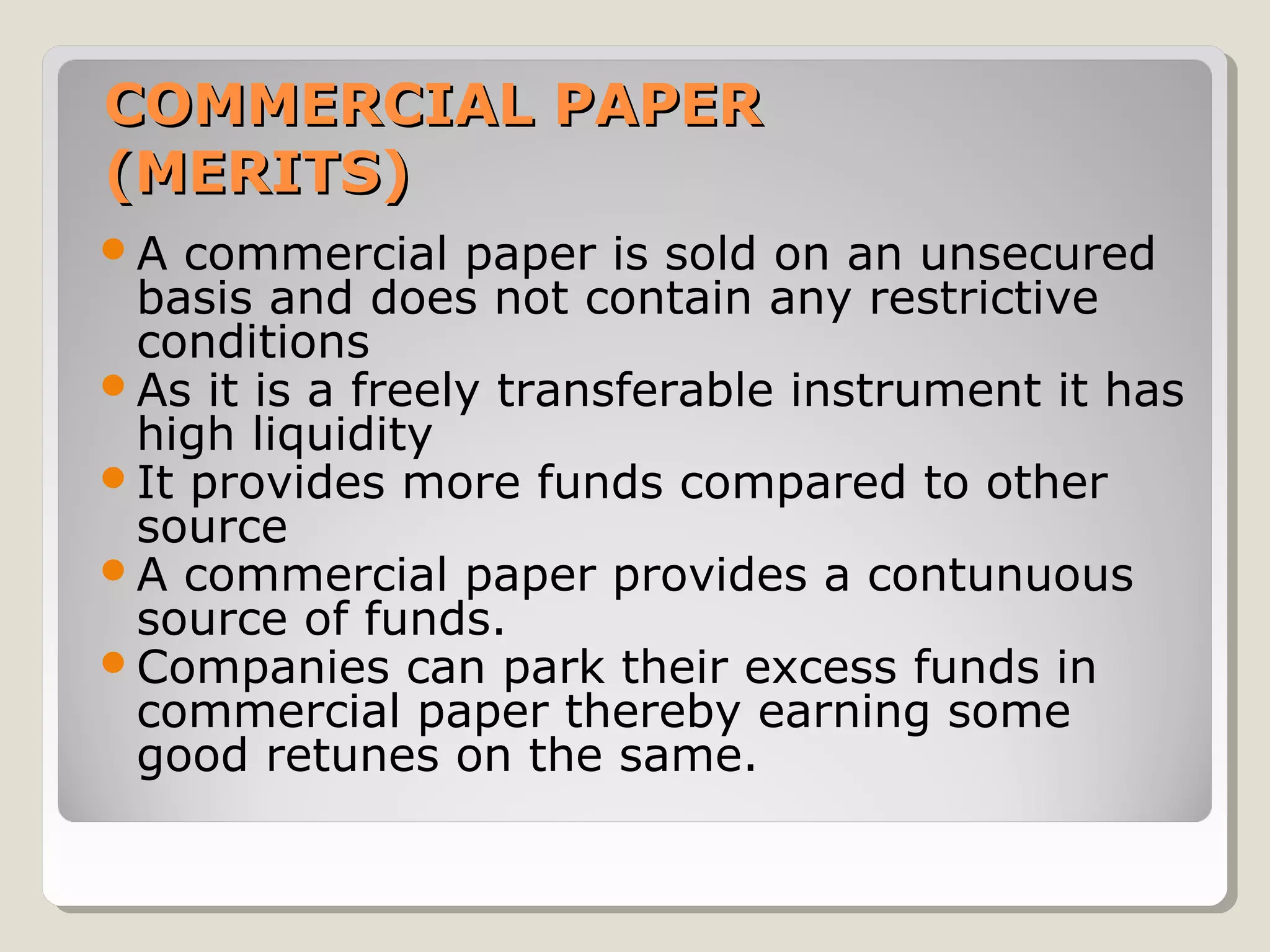 COMMERCIAL PAPER
(MERITS)
A

commercial paper is sold on an unsecured
basis and does not contain any restrictive
conditions
As it is a freely transferable instrument it has
high liquidity
It provides more funds compared to other
source
A commercial paper provides a contunuous
source of funds.
Companies can park their excess funds in
commercial paper thereby earning some
good retunes on the same.

 