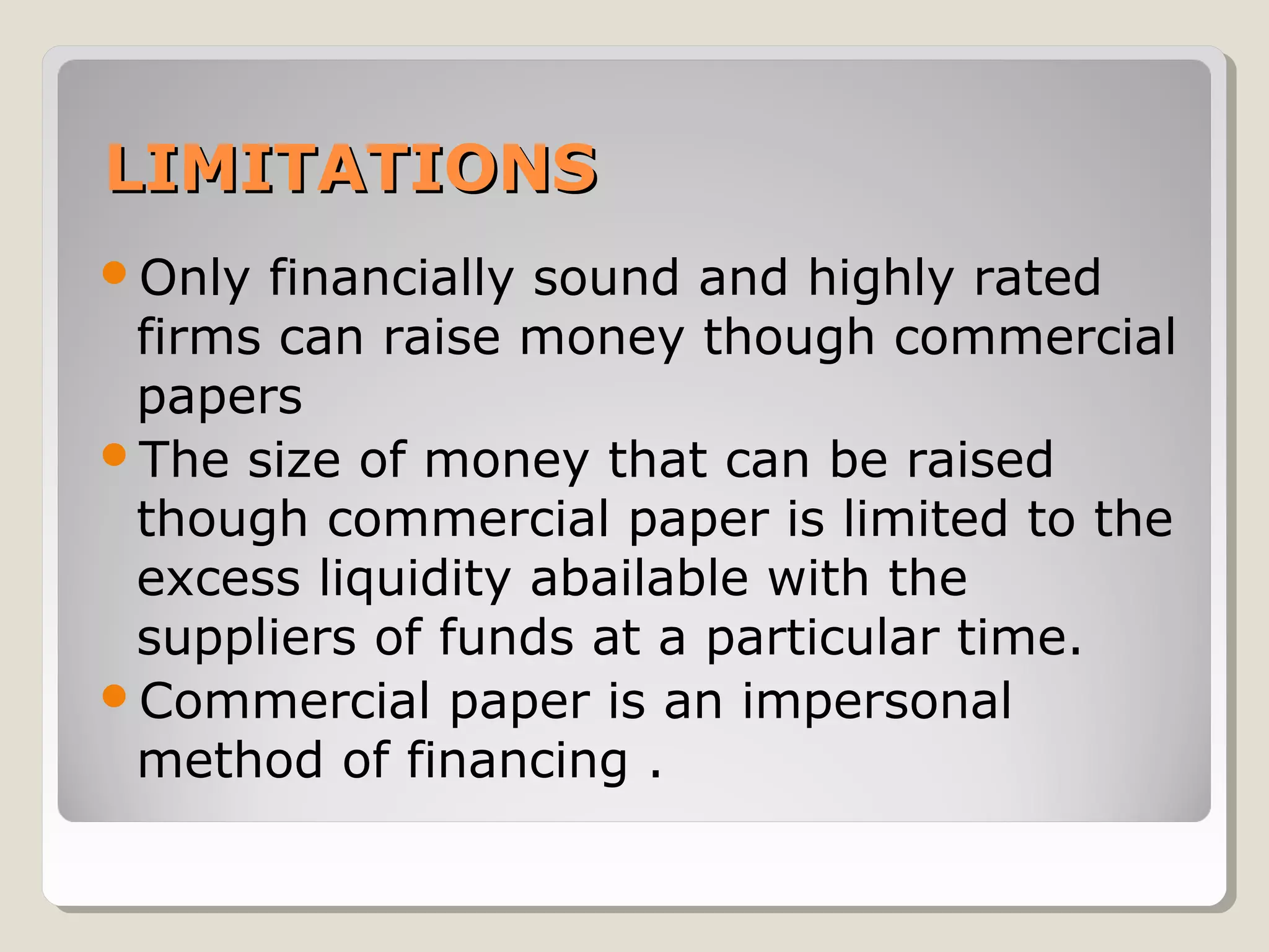 LIMITATIONS
Only

financially sound and highly rated
firms can raise money though commercial
papers
The size of money that can be raised
though commercial paper is limited to the
excess liquidity abailable with the
suppliers of funds at a particular time.
Commercial paper is an impersonal
method of financing .

 
