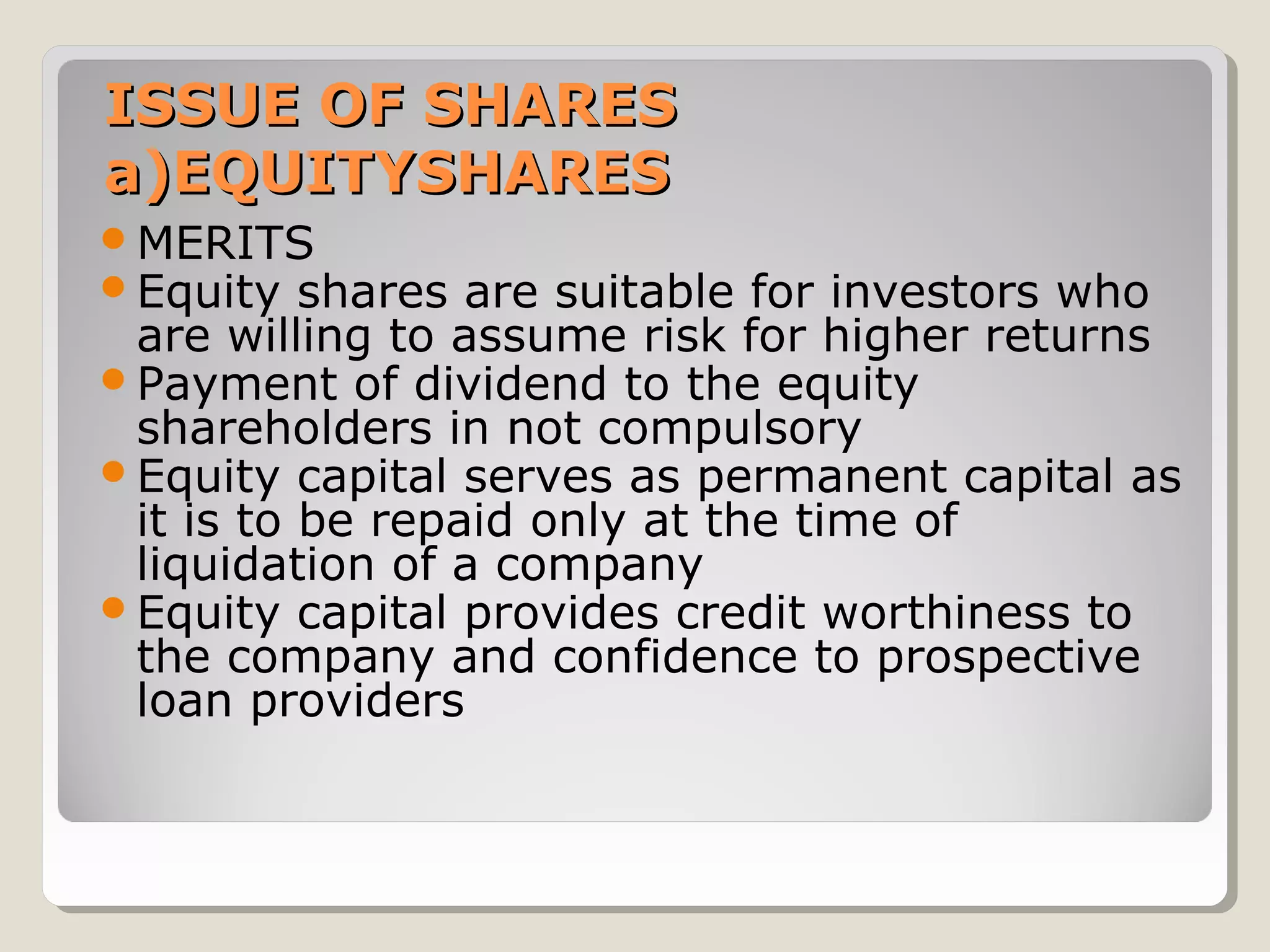 ISSUE OF SHARES
a)EQUITYSHARES
MERITS
Equity shares

are suitable for investors who
are willing to assume risk for higher returns
Payment of dividend to the equity
shareholders in not compulsory
Equity capital serves as permanent capital as
it is to be repaid only at the time of
liquidation of a company
Equity capital provides credit worthiness to
the company and confidence to prospective
loan providers

 