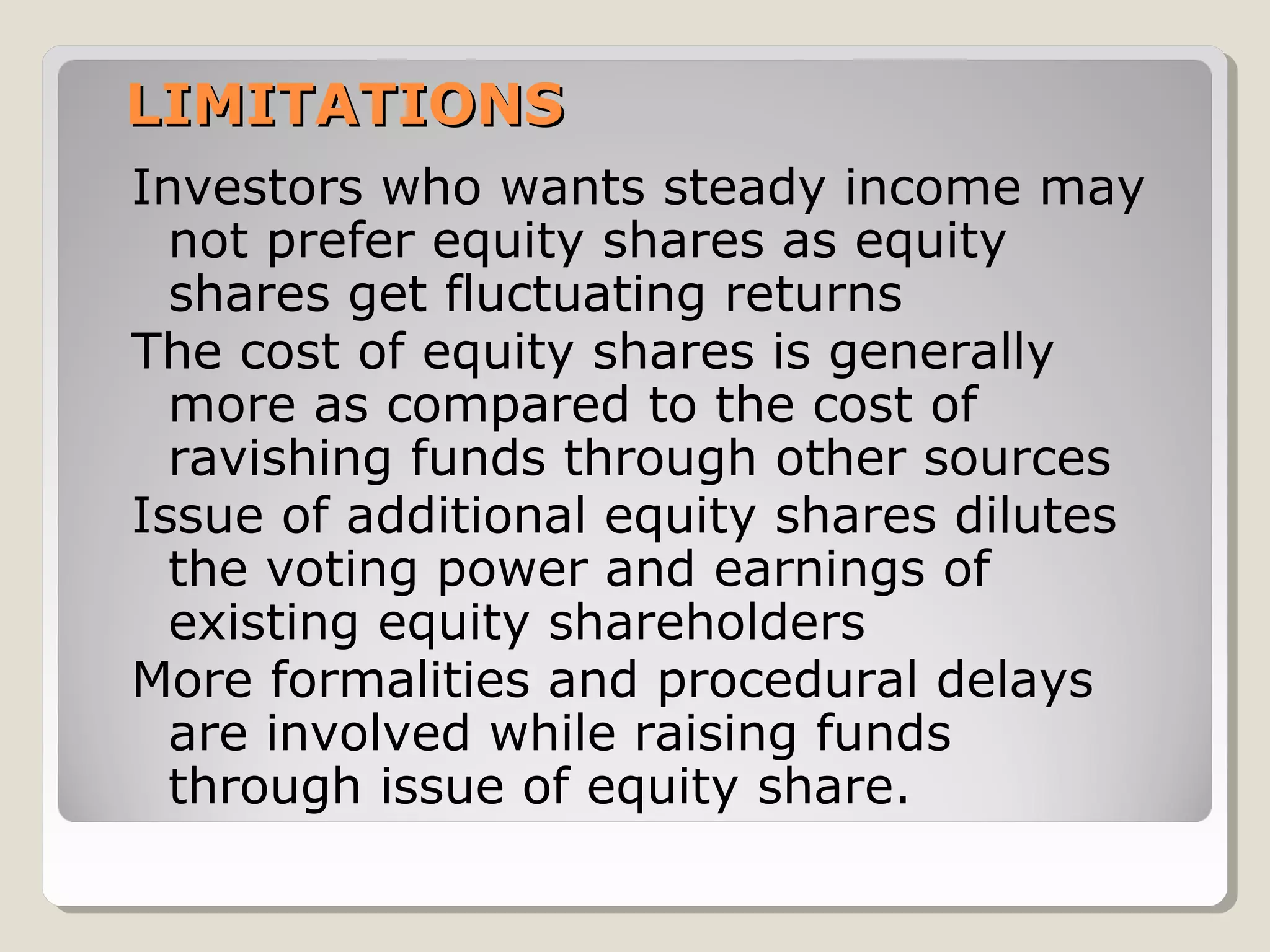 LIMITATIONS
Investors who wants steady income may
not prefer equity shares as equity
shares get fluctuating returns
The cost of equity shares is generally
more as compared to the cost of
ravishing funds through other sources
Issue of additional equity shares dilutes
the voting power and earnings of
existing equity shareholders
More formalities and procedural delays
are involved while raising funds
through issue of equity share.

 
