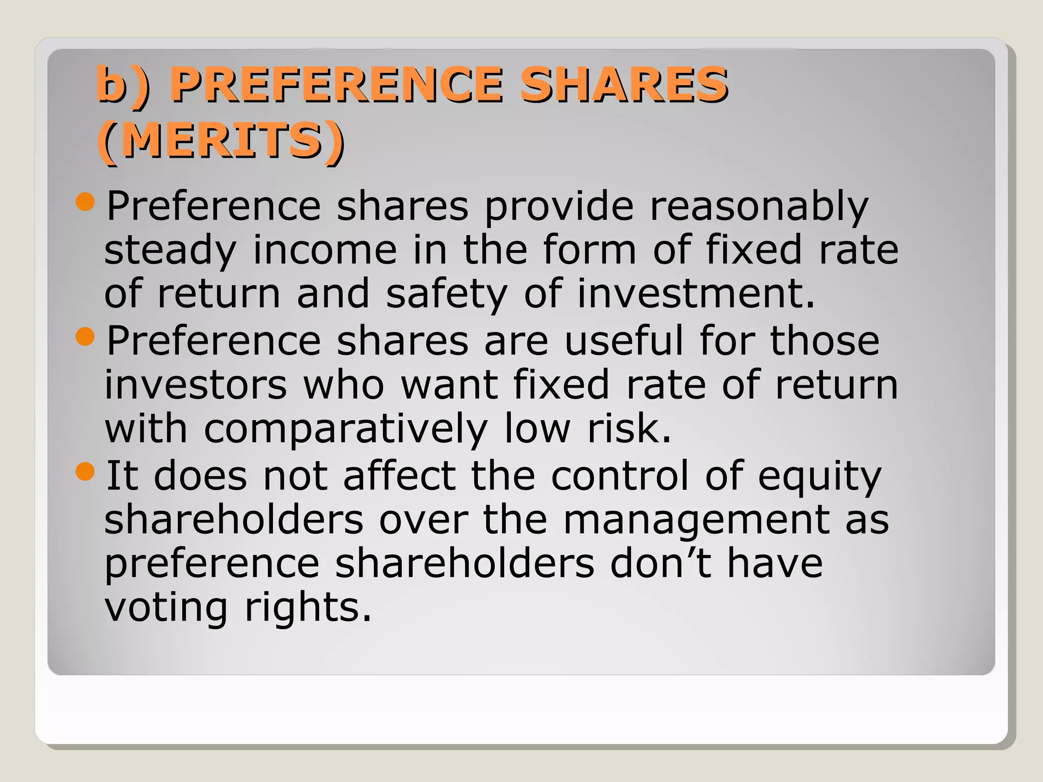 b) PREFERENCE SHARES
(MERITS)
Preference

shares provide reasonably
steady income in the form of fixed rate
of return and safety of investment.
Preference shares are useful for those
investors who want fixed rate of return
with comparatively low risk.
It does not affect the control of equity
shareholders over the management as
preference shareholders don’t have
voting rights.

 