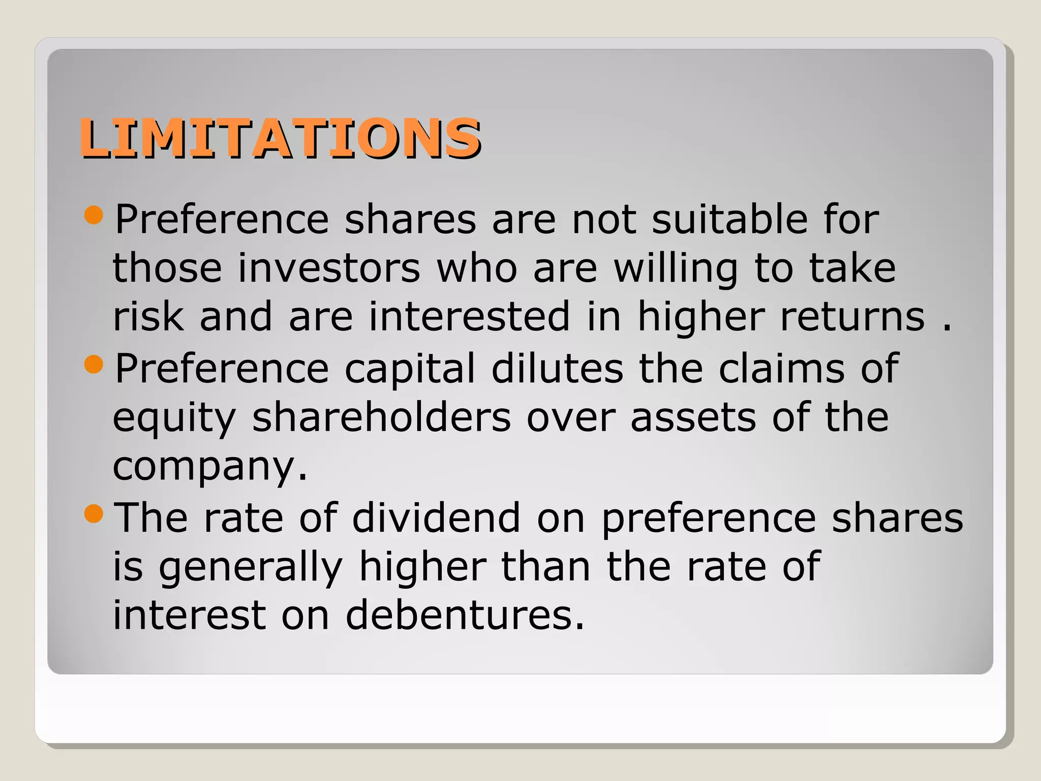 LIMITATIONS
Preference

shares are not suitable for
those investors who are willing to take
risk and are interested in higher returns .
Preference capital dilutes the claims of
equity shareholders over assets of the
company.
The rate of dividend on preference shares
is generally higher than the rate of
interest on debentures.

 