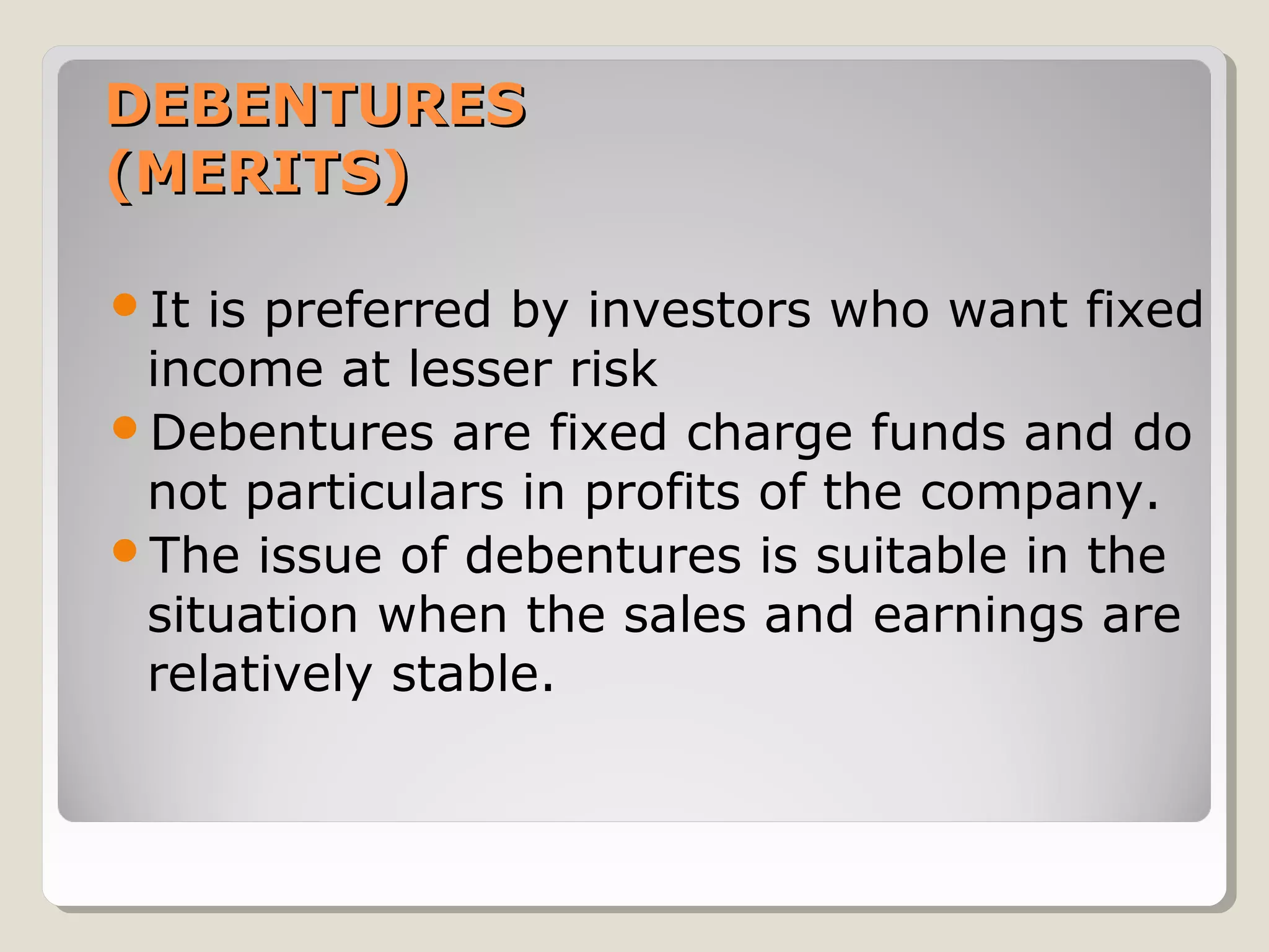 DEBENTURES
(MERITS)
It

is preferred by investors who want fixed
income at lesser risk
Debentures are fixed charge funds and do
not particulars in profits of the company.
The issue of debentures is suitable in the
situation when the sales and earnings are
relatively stable.

 