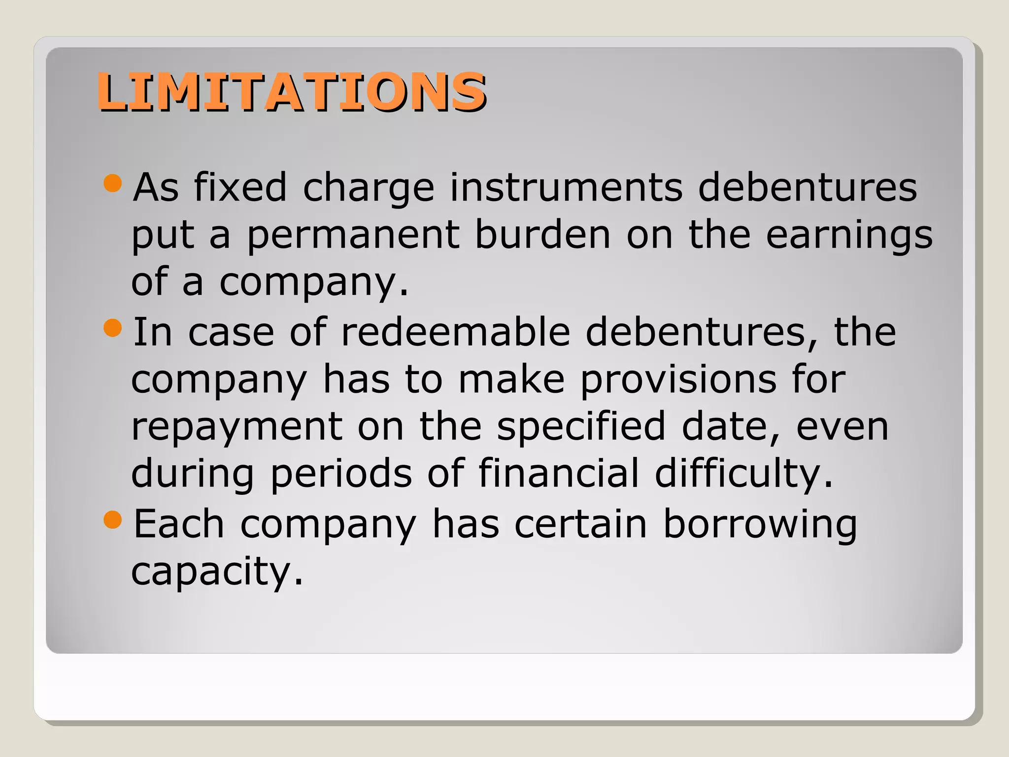 LIMITATIONS
As

fixed charge instruments debentures
put a permanent burden on the earnings
of a company.
In case of redeemable debentures, the
company has to make provisions for
repayment on the specified date, even
during periods of financial difficulty.
Each company has certain borrowing
capacity.

 