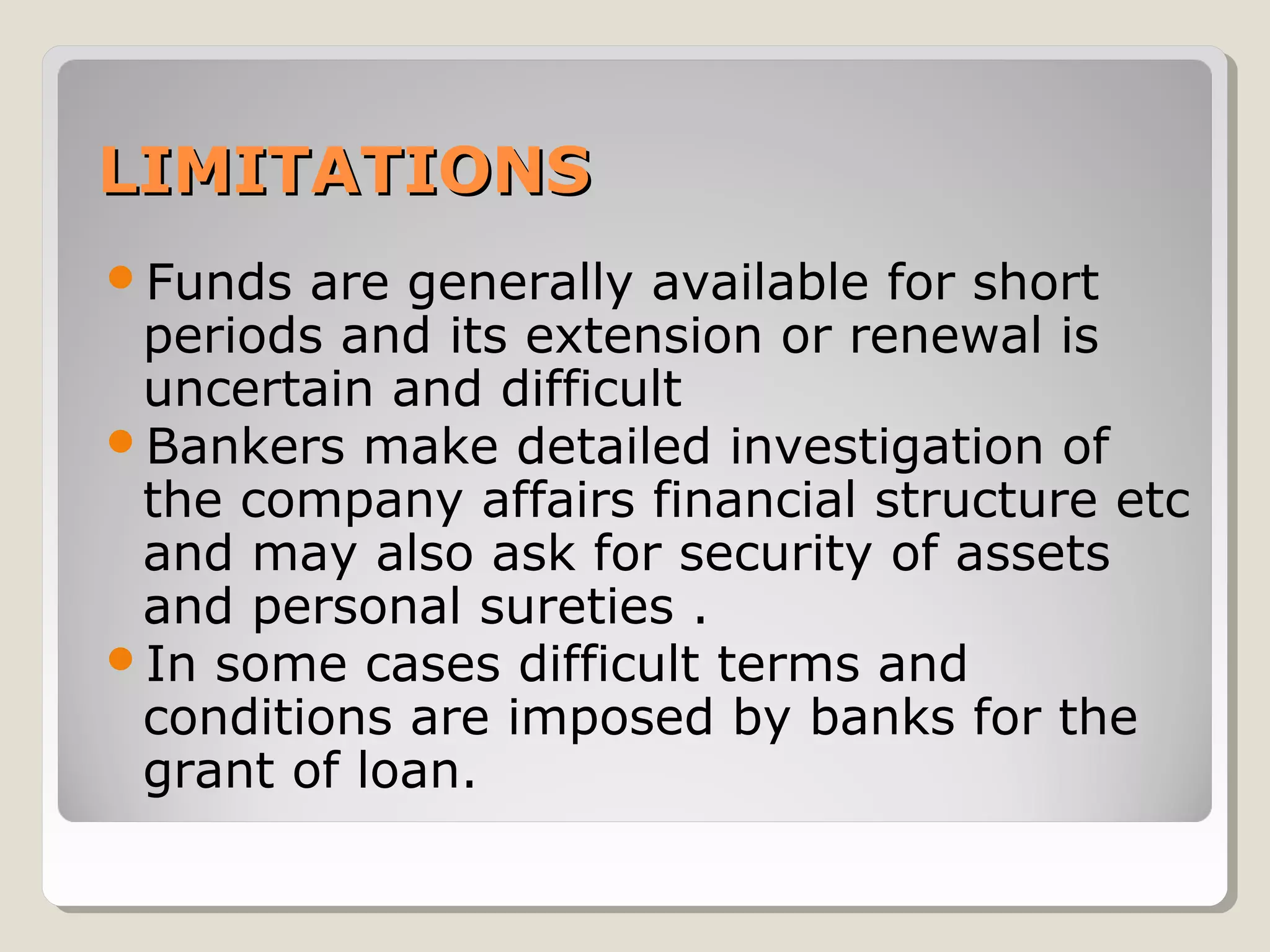 LIMITATIONS
Funds

are generally available for short
periods and its extension or renewal is
uncertain and difficult
Bankers make detailed investigation of
the company affairs financial structure etc
and may also ask for security of assets
and personal sureties .
In some cases difficult terms and
conditions are imposed by banks for the
grant of loan.

 