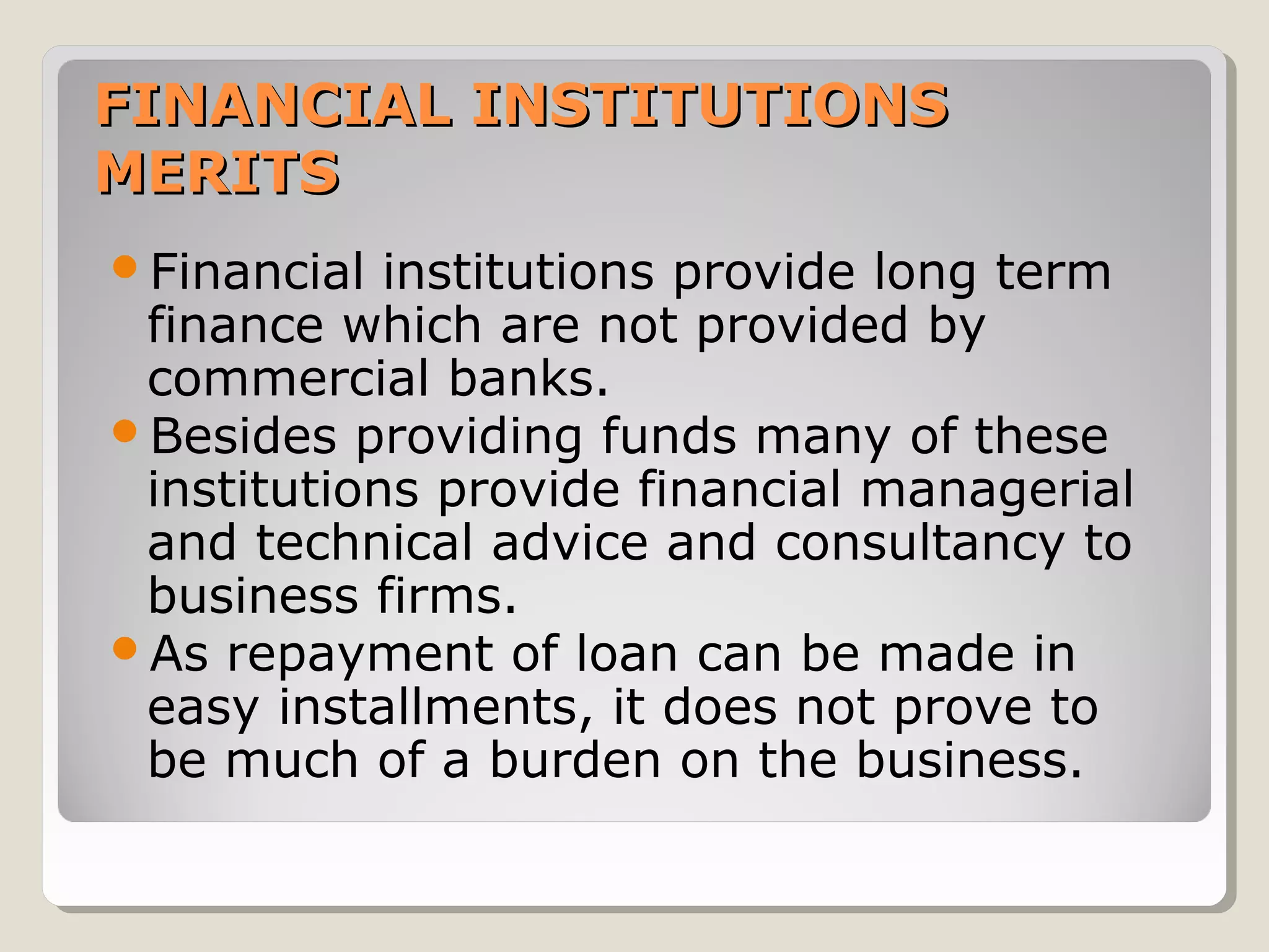 FINANCIAL INSTITUTIONS
MERITS
Financial

institutions provide long term
finance which are not provided by
commercial banks.
Besides providing funds many of these
institutions provide financial managerial
and technical advice and consultancy to
business firms.
As repayment of loan can be made in
easy installments, it does not prove to
be much of a burden on the business.

 