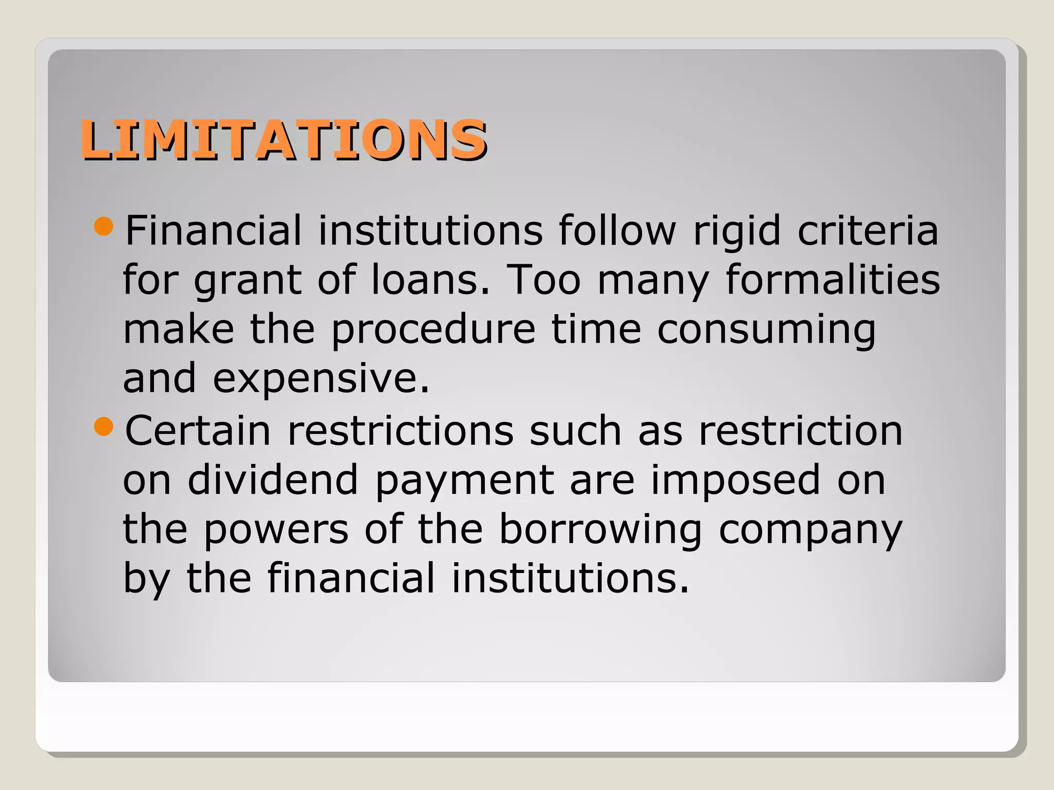 LIMITATIONS
Financial

institutions follow rigid criteria
for grant of loans. Too many formalities
make the procedure time consuming
and expensive.
Certain restrictions such as restriction
on dividend payment are imposed on
the powers of the borrowing company
by the financial institutions.

 
