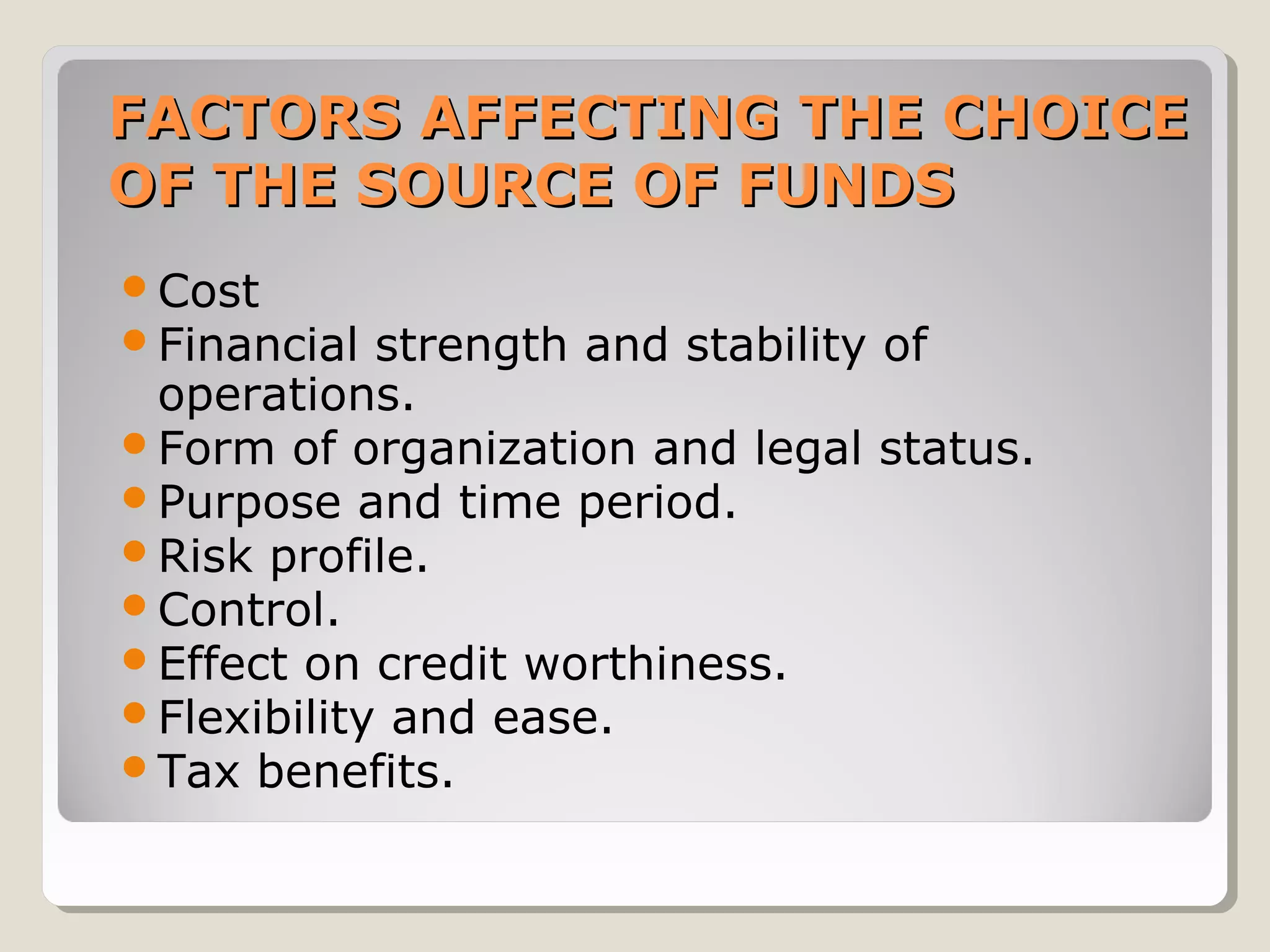 FACTORS AFFECTING THE CHOICE
OF THE SOURCE OF FUNDS
Cost
Financial

strength and stability of
operations.
Form of organization and legal status.
Purpose and time period.
Risk profile.
Control.
Effect on credit worthiness.
Flexibility and ease.
Tax benefits.

 